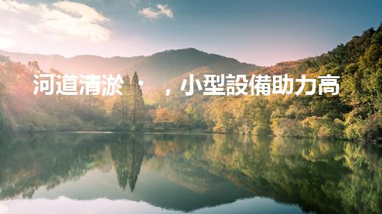 河道清淤，小型設備助力高效施工